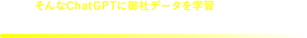 そんなChatGPTに御社データを学習させることで今までのAIチャットボットではできなかったことが実現できます！